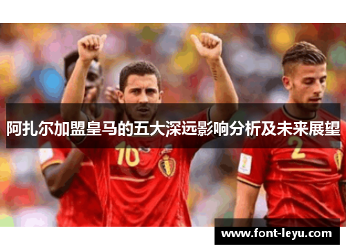 阿扎尔加盟皇马的五大深远影响分析及未来展望 阿扎尔加盟皇马的五大深远影响分析及未来展望