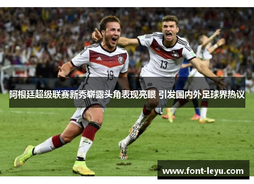 阿根廷超级联赛新秀崭露头角表现亮眼 引发国内外足球界热议